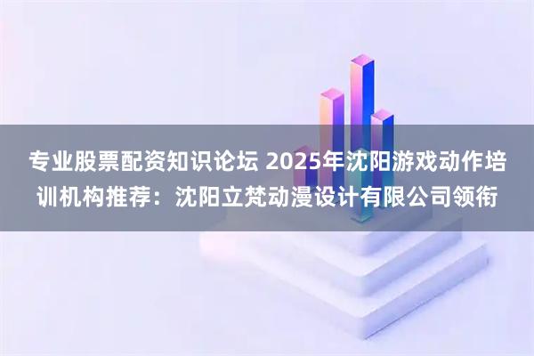 专业股票配资知识论坛 2025年沈阳游戏动作培训机构推荐：沈阳立梵动漫设计有限公司领衔