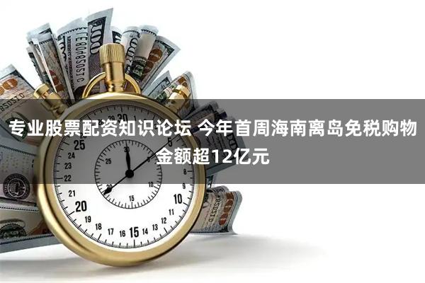 专业股票配资知识论坛 今年首周海南离岛免税购物金额超12亿元