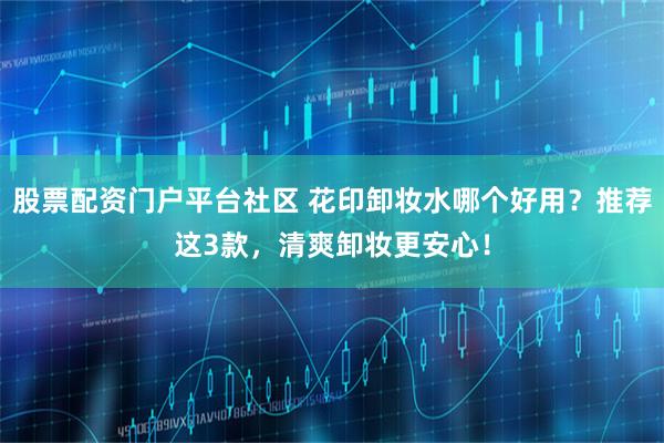 股票配资门户平台社区 花印卸妆水哪个好用？推荐这3款，清爽卸妆更安心！