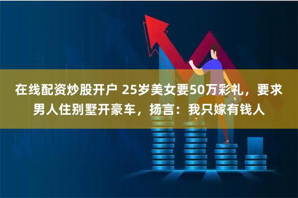 在线配资炒股开户 25岁美女要50万彩礼，要求男人住别墅开豪车，扬言：我只嫁有钱人