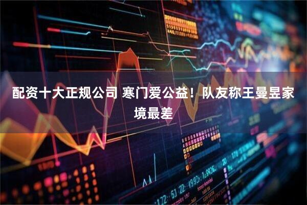 配资十大正规公司 寒门爱公益！队友称王曼昱家境最差