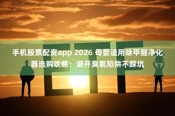 手机股票配资app 2026 母婴适用除甲醛净化器选购攻略：避开臭氧陷阱不踩坑
