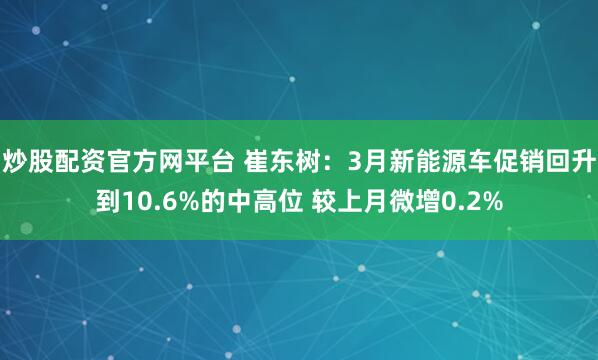 炒股配资官方网平台 崔东树：3月新能源车促销回升到10.6%的中高位 较上月微增0.2%