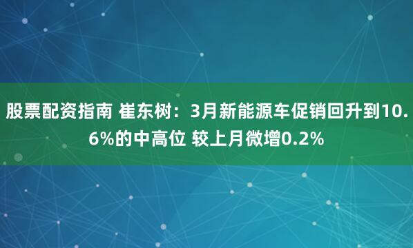 股票配资指南 崔东树：3月新能源车促销回升到10.6%的中高位 较上月微增0.2%
