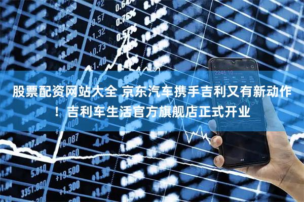 股票配资网站大全 京东汽车携手吉利又有新动作！吉利车生活官方旗舰店正式开业