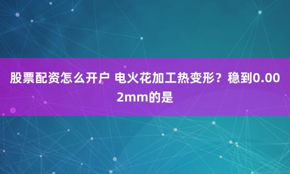 股票配资怎么开户 电火花加工热变形？稳到0.002mm的是